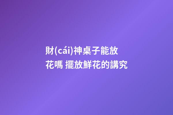 財(cái)神桌子能放花嗎 擺放鮮花的講究